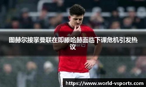 图赫尔接掌曼联在即滕哈赫面临下课危机引发热议